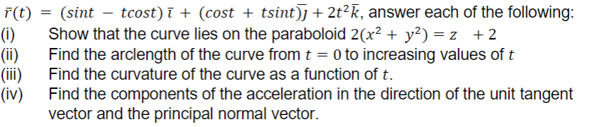 r(t)
(i)
(ii)
(iii)
(iv)
(sint — tcost)ī + (cost + tsint)] + 2t²k, answer each of the following:
Show that the curve lies on the paraboloid 2(x² + y²) =z +2
Find the arclength of the curve from t = 0 to increasing values of t
Find the curvature of the curve as a function of t.
=
Find the components of the acceleration in the direction of the unit tangent
vector and the principal normal vector.