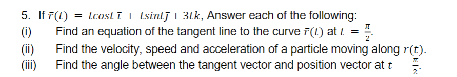 5. If r(t) = tcostī + tsintī+3tk, Answer each of the following:
Find an equation of the tangent line to the curve (t) at t = 2
TL
(i)
(ii)
(iii)
Find the velocity, speed and acceleration of a particle moving along (t).
플
Find the angle between the tangent vector and position vector at t =