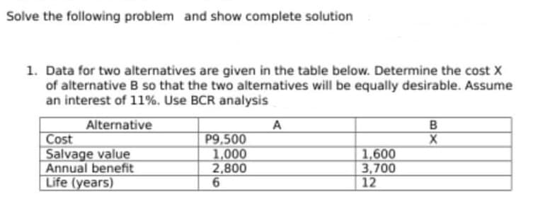 Solve the following problem and show complete solution
1. Data for two alternatives are given in the table below. Determine the cost X
of alternative B so that the two alternatives will be equally desirable. Assume
an interest of 11%. Use BCR analysis
Alternative
Cost
Salvage value
Annual benefit
Life (years)
A
P9,500
1,000
2,800
B
1,600
3,700
12
