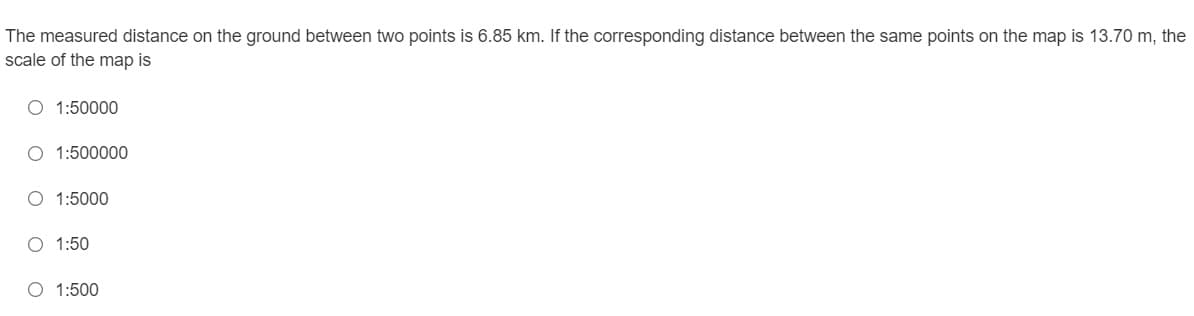 The measured distance on the ground between two points is 6.85 km. If the corresponding distance between the same points on the map is 13.70 m, the
scale of the map is
O 1:50000
O 1:500000
O 1:5000
O 1:50
O 1:500
