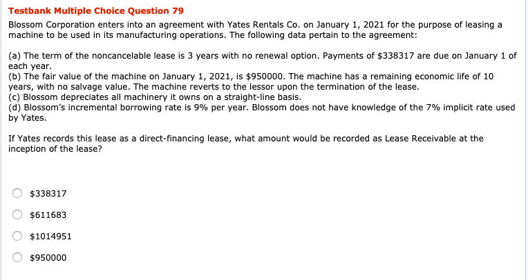 Testbank Multiple Choice Question 79
Blossom Corporation enters into an agreement with Yates Rentals Co. on January 1, 2021 for the purpose of leasing a
machine to be used in its manufacturing operations. The following data pertain to the agreement:
(a) The term of the noncancelable lease is 3 years with no renewal option. Payments of $338317 are due on January 1 of
each year.
(b) The fair value of the machine on January 1, 2021, is $950000. The machine has a remaining economic life of 10
years, with no salvage value. The machine reverts to the lessor upon the termination of the lease.
(c) Blossom depreciates all machinery it owns on a straight-line basis.
(d) Blossom's incremental borrowing rate is 9% per year. Blossom does not have knowledge of the 7% implicit rate used
by Yates.
If Yates records this lease as a direct-financing lease, what amount would be recorded as Lease Receivable at the
inception of the lease?
$338317
$611683
$1014951
$950000