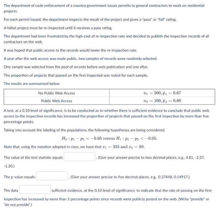 The department of code enforcement of a country government issues permits to general contractors to work on residential
projects.
For each permit issued, the department inspects the result of the project and gives a "pass" or "fail" rating.
A failed project must be re-inspected until it receives a pass rating.
The department had been frustrated by the high cost of re-inspection rate and decided to publish the inspection records of all
contractors on the web.
It was hoped that public access to the records would lower the re-inspection rate.
A year after the web access was made public, two samples of records were randomly selected.
One sample was selected from the pool of records before web publication and one after.
The proportion of projects that passed on the first inspected was noted for each sample.
The results are summarized below.
No Public Web Access
n1 = 500, p1 = 0.67
Public Web Access
ny = 100, p2 = 0.80
A test, at a 0.10 level of significance, is to be conducted as to whether there is sufficient evidence to conclude that public web
access to the inspection records has increased the proportion of projects that passed on the first inspection by more than five
percentage points.
Taking into account the labeling of the populations, the following hypotheses are being considered.
Ho : Pi - P2 = -0.05 versus H1 : Pi - P2 < -0.05.
Note that, using the notation adopted in class, we have that r = 335 and a = 80.
The value of the test statistic equals
.(Give your answer precise to two decimal places, e.g., 4.81, -2.37,
-1.20.)
The p-value equals:
. (Give your answer precise to five decimal places, e.g., 0.37448, 0.14917.)
The data
sufficient evidence, at the 0.10 level of significance, to indicate that the rate of passing on the first
inspection has increased by more than 5 percentage points since records were publicly posted on the web. (Write "provide" or
"do not provide")
