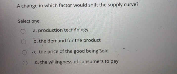 A change in which factor would shift the supply curve?
Select one:
O
a. production technology
b. the demand for the product
c. the price of the good being sold
d. the willingness of consumers to pay