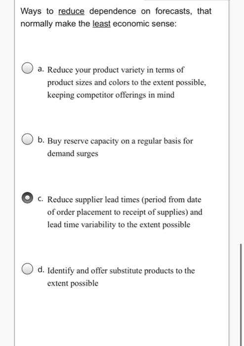 Ways to reduce dependence on forecasts, that
normally make the least economic sense:
a. Reduce your product variety in terms of
product sizes and colors to the extent possible,
keeping competitor offerings in mind
b. Buy reserve capacity on a regular basis for
demand surges
c. Reduce supplier lead times (period from date
of order placement to receipt of supplies) and
lead time variability to the extent possible
d. Identify and offer substitute products to the
extent possible