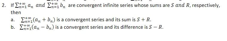 2. If E an and E b, are convergent infinite series whose sums are S and R, respectively,
then
S+00
Ln=1
n%3D1
a. E(an + bn) is a convergent series and its sum is S + R.
b. E (an – b,) is a convergent series and its difference is S – R.
+0o
n%=D1
