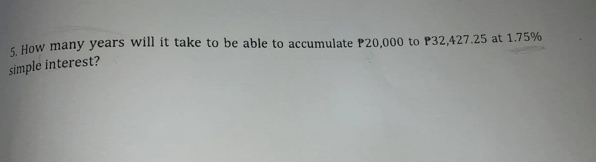 5 How many years will it take to be able to accumulate P20,000 to P32,427.25 at 1.75%
simple interest?
