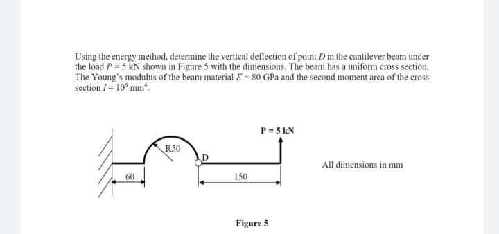 Using the energy method, determine the vertical deflection of point D in the cantilever beam under
the load P = 5 KN shown in Figure 5 with the dimensions. The beam has a uniform cross section.
The Young's modulus of the beam material E= 80 GPa and the second moment area of the cross
section /= 105 mm*.
P = 5 kN
R50
D
All dimensions in mm
60
150
Figure 5