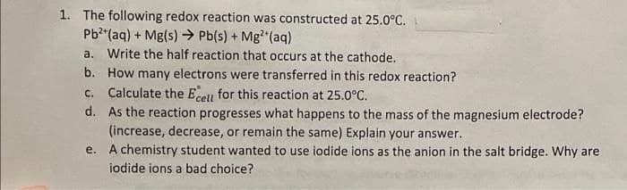 1. The following redox reaction was constructed at 25.0°C.
Pb²+ (aq) + Mg(s) → Pb(s) + Mg²+ (aq)
a. Write the half reaction that occurs at the cathode.
b. How many electrons were transferred in this redox reaction?
c. Calculate the Ecell for this reaction at 25.0°C.
d.
As the reaction progresses what happens to the mass of the magnesium electrode?
(increase, decrease, or remain the same) Explain your answer.
e. A chemistry student wanted to use iodide ions as the anion in the salt bridge. Why are
iodide ions a bad choice?