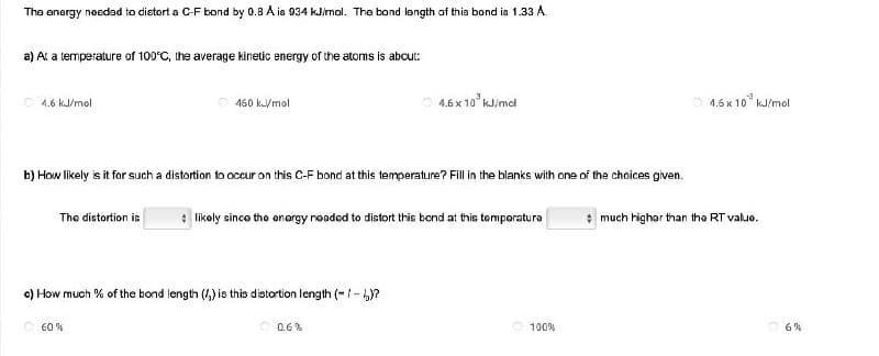 The energy needed to distort a C-F bond by 0.8 A is 934 kJ/mol. The bond length of this bond is 1.33 A.
a) At a temperature of 100°C, the average kinetic energy of the atoms is about:
4.6 kJ/mol
Ⓒ460 kJ/mol
4.6 x 10³ kJ/mcl
b) How likely is it for such a distortion to occur on this C-F bond at this temperature? Fill in the blanks with one of the choices given.
The distortion is
* likely since the energy needed to distort this bond at this temperaturo
c) How much % of the bond length (/) is this distortion length (-/-)?
60%
0.6%
100%
4.6x10³ kJ/mol
much higher than the RT value.
6%