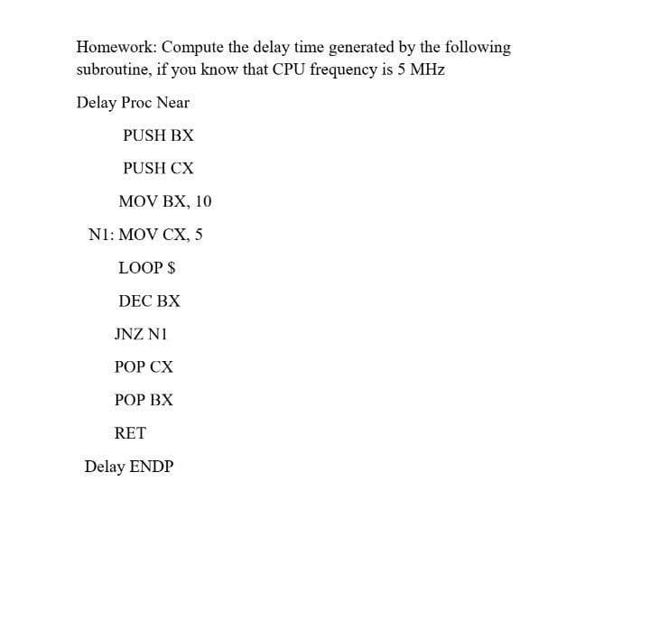 Homework: Compute the delay time generated by the following
subroutine, if you know that CPU frequency is 5 MHz
Delay Proc Near
PUSH BX
PUSH CX
MOV BX, 10
N1: MOV CX, 5
LOOP $
DEC BX
JNZ NI
РОР СХ
РОР ВХ
RET
Delay ENDP
