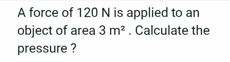 A force of 120 N is applied to an
object of area 3 m2 . Calculate the
pressure ?
