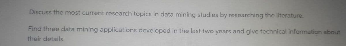 Discuss the most current research topics in data mining studies by researching the literature.
Find three data mining applications developed in the last two years and give technical information about
their details.