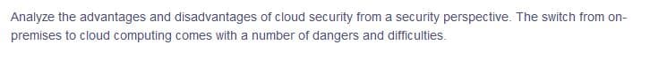 Analyze the advantages and disadvantages of cloud security from a security perspective. The switch from on-
premises to cloud computing comes with a number of dangers and difficulties.