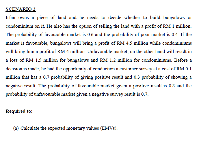 SCENARIO 2
Irfan owns a piece of land and he needs to decide whether to build bungalows or
condominium on it. He also has the option of selling the land with a profit of RM 1 million.
The probability of favourable market is 0.6 and the probability of poor market is 0.4. If the
market is favourable, bungalows will bring a profit of RM 4.5 million while condominiums
will bring him a profit of RM 4 million. Unfavorable market, on the other hand will result in
a loss of RM 1.5 million for bungalows and RM 1.2 million for condominiums. Before a
decision is made, he had the opportunity of conduction a customer survey at a cost of RM 0.1
million that has a 0.7 probability of giving positive result and 0.3 probability of showing a
negative result. The probability of favourable market given a positive result is 0.8 and the
probability of unfavourable market given a negative survey result is 0.7.
Required to:
(a) Calculate the expected monetary values (EMVS).
