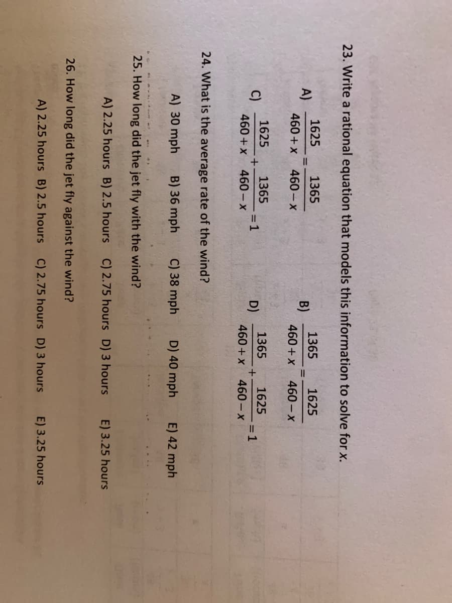 23. Write a rational equation that models this information to solve for x.
1625
A)
460+x
1365
1625
1365
B)
460+ x
460-x
460- x
1625
1365
+
460- x
1365
D)
460 +x
1625
=1
460 - x
C)
= 1
460 +x
24. What is the average rate of the wind?
A) 30 mph
B) 36 mph
C) 38 mph
D) 40 mph
E) 42 mph
25. How long did the jet fly with the wind?
A) 2.25 hours B) 2.5 hours C) 2.75 hours D) 3 hours
E) 3.25 hours
26. How long did the jet fly against the wind?
A) 2.25 hours B) 2.5 hours C) 2.75 hours D) 3 hours
E) 3.25 hours
