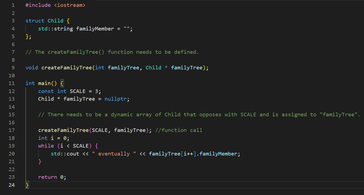 1 #include <iostream>
2
3
4
5
6
7
8
9
10
11
12
AHAHAHAHNEN
13
14
15
16
17
18
19
20
21
22
23
struct Child {
};
std::string familyMember = ""
// The create Family Tree () function needs to be defined.
void createFamilyTree(int
int main() {
24 }
familyTree, Child * familyTree);
const int SCALE = 3;
Child family Tree = nullptr;
// There needs to be a dynamic array of Child that opposes with SCALE and is assigned to "familyTree".
createFamily Tree (SCALE, familyTree); //function call
int i = 0;
while (i < SCALE) {
std::cout << " eventually " << familyTree [i++].familyMember;
return 0;