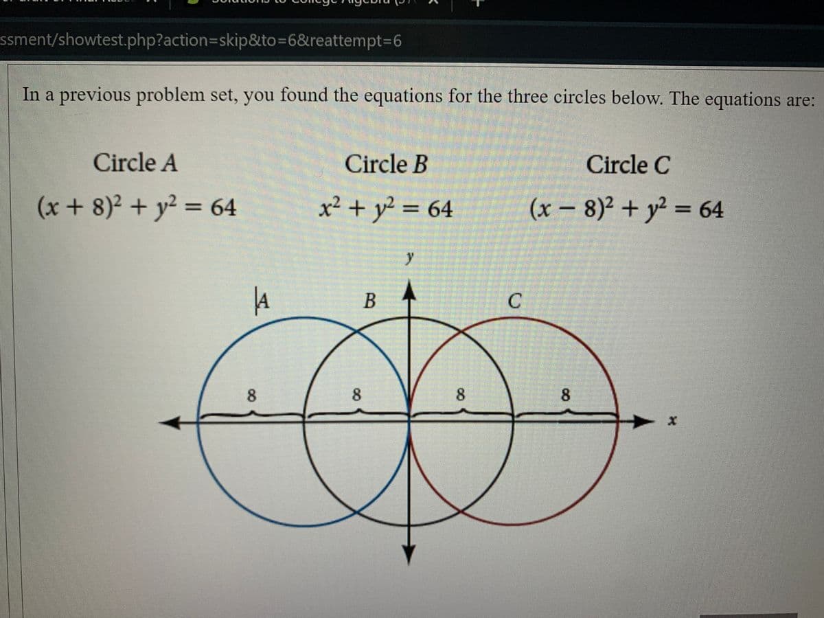 ssment/showtest.php?action3Dskip&to=6&reattempt%3D6
In a previous problem set, you found the equations for the three circles below. The equations are:
Circle A
Circle B
Circle C
(x+ 8)2 + y² = 64
x² + y² = 64
(x-
8)2 + y2 = 64
%3D
y
B
8
8.
