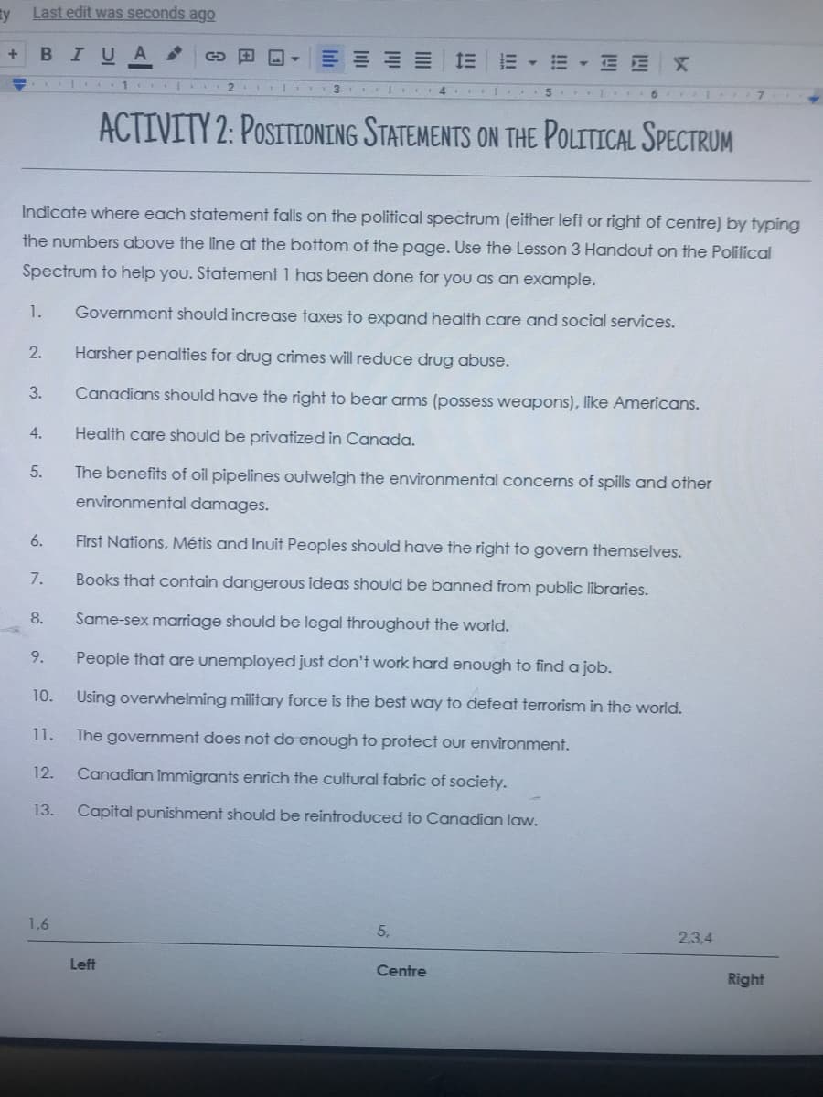 Ty
Last edit was seconds ago
BIUA
▼三
EEX
1
2.
1 4 5
ACTIVITY 2: POSITIONING STATEMENTS ON THE POLITICAL SPECTRUM
Indicate where each statement falls on the political spectrum (either left or right of centre) by typing
the numbers above the line at the bottom of the page. Use the Lesson 3 Handout on the Political
Spectrum to help you. Statement 1 has been done for you as an example.
1.
Government should increase taxes to expand health care and social services.
2.
Harsher penalties for drug crimes will reduce drug abuse.
3.
Canadians should have the right to bear arms (possess weapons), like Americans.
4.
Health care should be privatized in Canada.
5.
The benefits of oil pipelines outweigh the environmental concerns of spills and other
environmental damages.
6.
First Nations, Métis and Inuit Peoples should have the right to govern themselves.
7.
Books that contain dangerous ideas should be banned from public libraries.
8.
Same-sex marriage should be legal throughout the world.
9.
People that are unemployed just don't work hard enough to find a job.
10.
Using overwhelming military force is the best way to defeat terrorism in the world.
11.
The government does not do enough to protect our environment.
12.
Canadian immigrants enrich the cultural fabric of society.
13.
Capital punishment should be reintroduced to Canadian law.
1,6
5,
2.3.4
Left
Centre
Right
