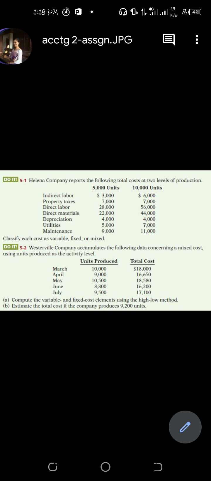 1.3
1:18 PM
K/s
acctg 2-assgn.JPG
DO IT! 5-1 Helena Company reports the following total costs at two levels of production.
10,000 Units
$ 6,000
7,000
56,000
44,000
4,000
7,000
11,000
5,000 Units
$ 3,000
7,000
28,000
22,000
4,000
5,000
9,000
Indirect labor
Property taxes
Direct labor
Direct materials
Depreciation
Utilities
Maintenance
Classify each cost as variable, fixed, or mixed.
DO IT! 5-2 Westerville Company accumulates the following data concerning a mixed cost,
using units produced as the activity level.
Units Produced
Total Cost
$18,000
16,650
18,580
16,200
17,100
March
April
May
June
10,000
9,000
10,500
8,800
9,500
July
(a) Compute the variable- and fixed-cost elements using the high-low method.
(b) Estimate the total cost if the company produces 9,200 units.
O
