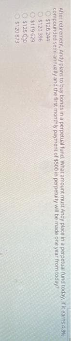 After retirement, Andy plans to buy bonds in a perpetual fund. What amount must Andy place in a perpetual fund today, if it earns 4.8%
compounded semi-annually and the first monthly payment of $500 in perpetuity will be made one year from today?
$126 244
$120 396
$119 629
$125 d0
$120 873
