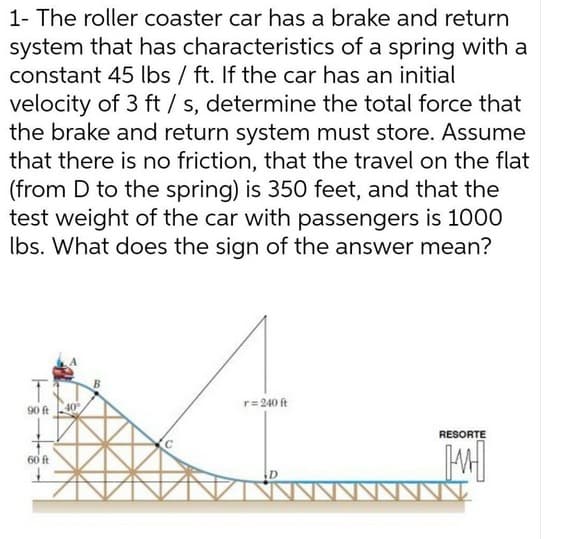 1- The roller coaster car has a brake and return
system that has characteristics of a spring with a
constant 45 lbs / ft. If the car has an initial
velocity of 3 ft / s, determine the total force that
the brake and return system must store. Assume
that there is no friction, that the travel on the flat
(from D to the spring) is 350 feet, and that the
test weight of the car with passengers is 1000
Ibs. What does the sign of the answer mean?
r=240 ft
90 ft
RESORTE
60 ft
