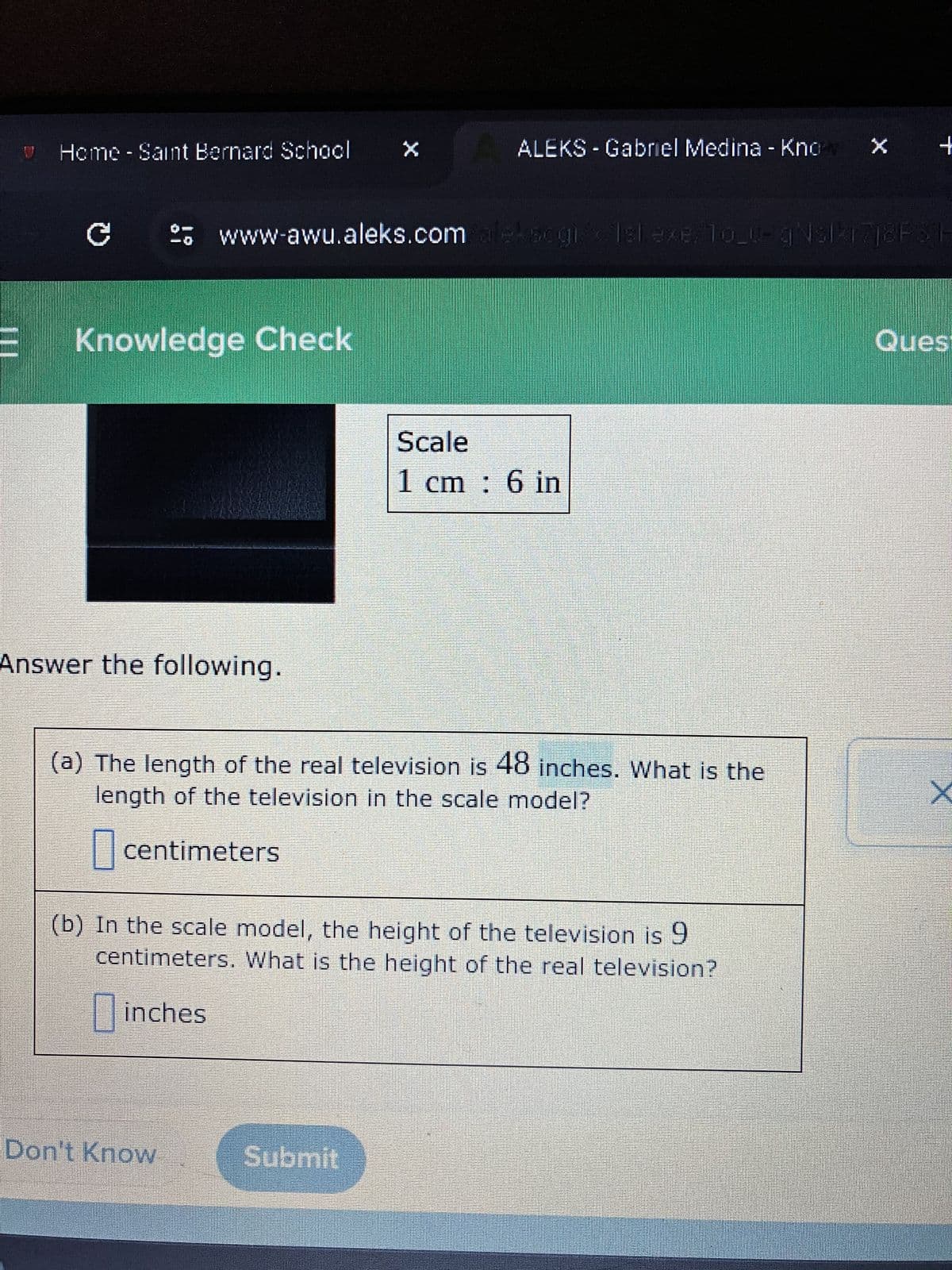 V
Home - Saint Bernard School
C
!?
Knowledge Check
Answer the following.
Don't Know
X
www-awu.aleks.com aleksogis Islexe. To_u-gNslk17j2F 3 E
ALEKS - Gabriel Medina - Knov X
(a) The length of the real television is 48 inches. What is the
length of the television in the scale model?
centimeters
Submit
Scale
1 cm: 6 in
(b) In the scale model, the height of the television is 9
centimeters. What is the height of the real television?
inches
+
Ques
X