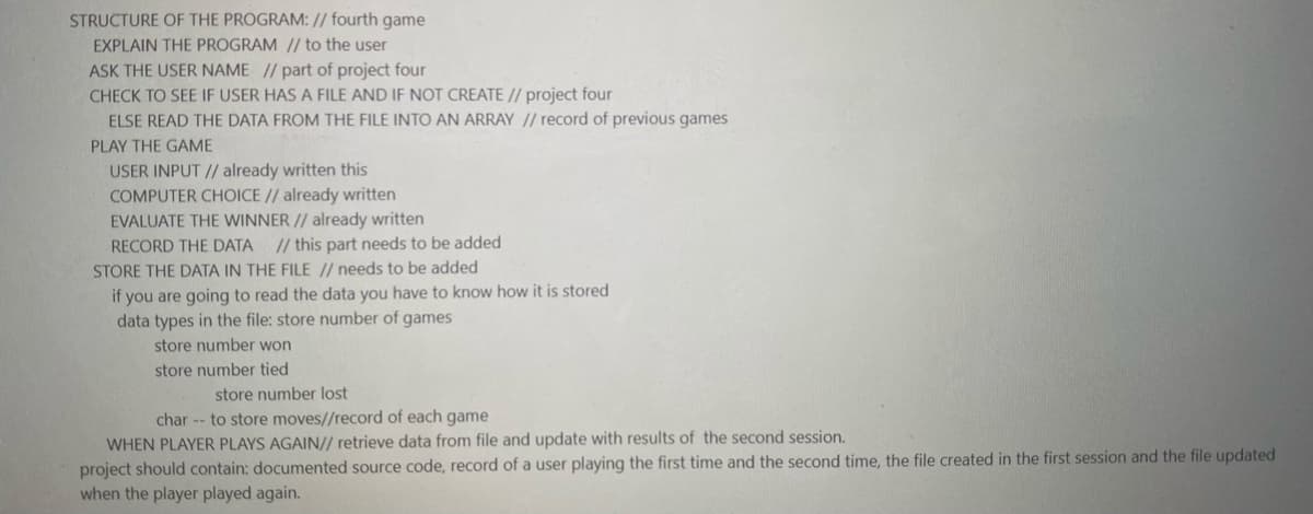 STRUCTURE OF THE PROGRAM: // fourth game
EXPLAIN THE PROGRAM // to the user
ASK THE USER NAME // part of project four
CHECK TO SEE IF USER HAS A FILE AND IF NOT CREATE // project four
ELSE READ THE DATA FROM THE FILE INTO AN ARRAY // record of previous games
PLAY THE GAME
USER INPUT // already written this
COMPUTER CHOICE // already written
EVALUATE THE WINNER // already written
// this part needs to be added
STORE THE DATA IN THE FILE // needs to be added
RECORD THE DATA
if you are going to read the data you have to know how it is stored
data types in the file: store number of games
store number won
store number tied
store number lost
char -- to store moves//record of each game
WHEN PLAYER PLAYS AGAIN// retrieve data from file and update with results of the second session.
project should contain: documented source code, record of a user playing the first time and the second time, the file created in the first session and the file updated
when the player played again.
