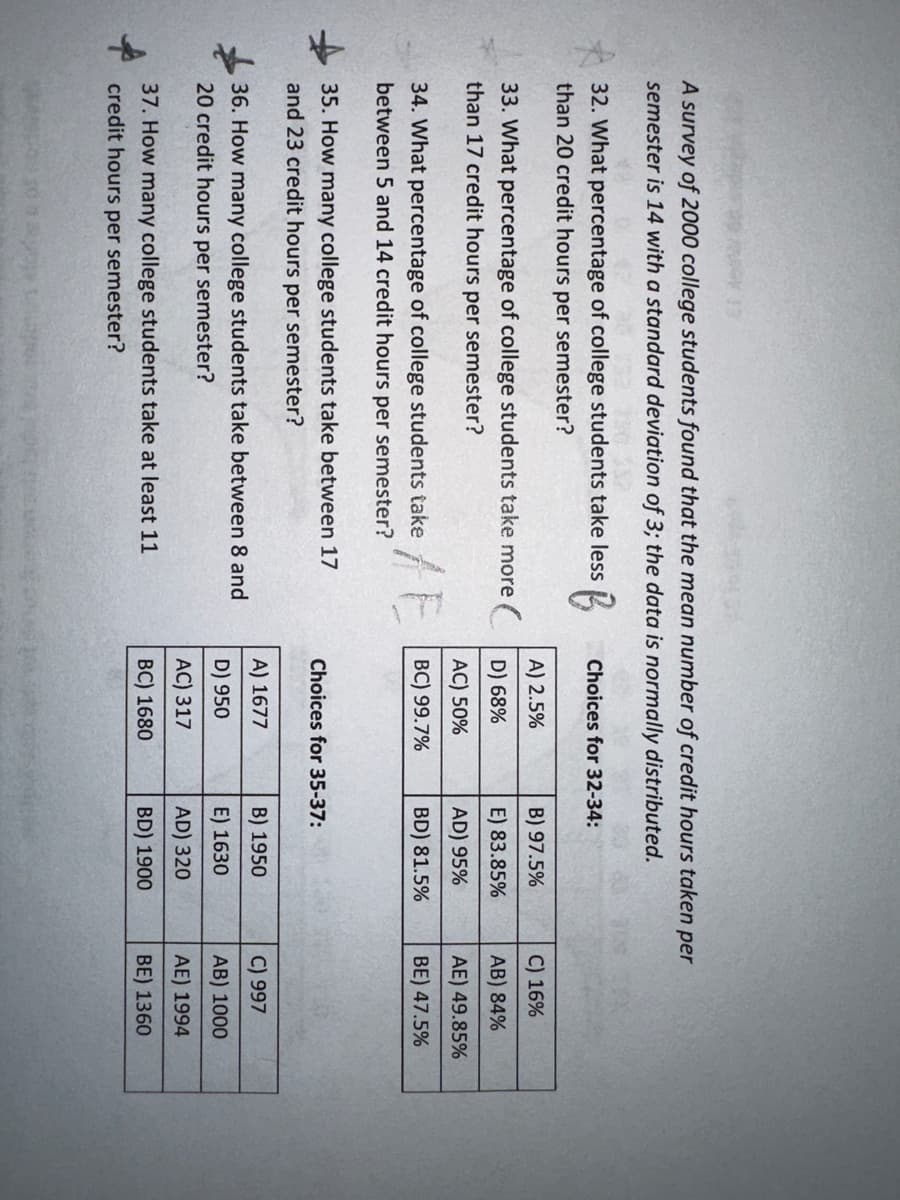 13
A survey of 2000 college students found that the mean number of credit hours taken per
semester is 14 with a standard deviation of 3; the data is normally distributed.
32. What percentage of college students take less
B
than 20 credit hours per semester?
A) 2.5%
33. What percentage of college students take more D) 68%
than 17 credit hours per semester?
AC) 50%
BC) 99.7%
34. What percentage of college students take
between 5 and 14 credit hours per semester?
/E
35. How many college students take between 17
and 23 credit hours per semester?
36. How many college students take between 8 and
20 credit hours per semester?
50
37. How many college students take at least 11
credit hours per semester?
Choices for 32-34:
Choices for 35-37:
A) 1677
D) 950
B) 97.5%
E) 83.85%
AD) 95%
BD) 81.5%
AC) 317
BC) 1680
B) 1950
E) 1630
AD) 320
BD) 1900
C) 16%
AB) 84%
AE) 49.85%
BE) 47.5%
C) 997
AB) 1000
AE) 1994
BE) 1360