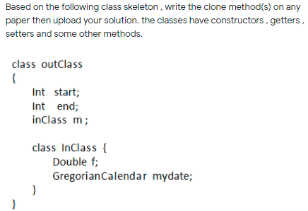 Based on the following class skeleton, write the clone method(s) on any
paper then upload your solution. the classes have constructors, getters,
setters and some other methods.
class outClass
{
Int start;
Int end;
inClass m;
class Inclass {
Double f;
GregorianCalendar mydate;
}
}
