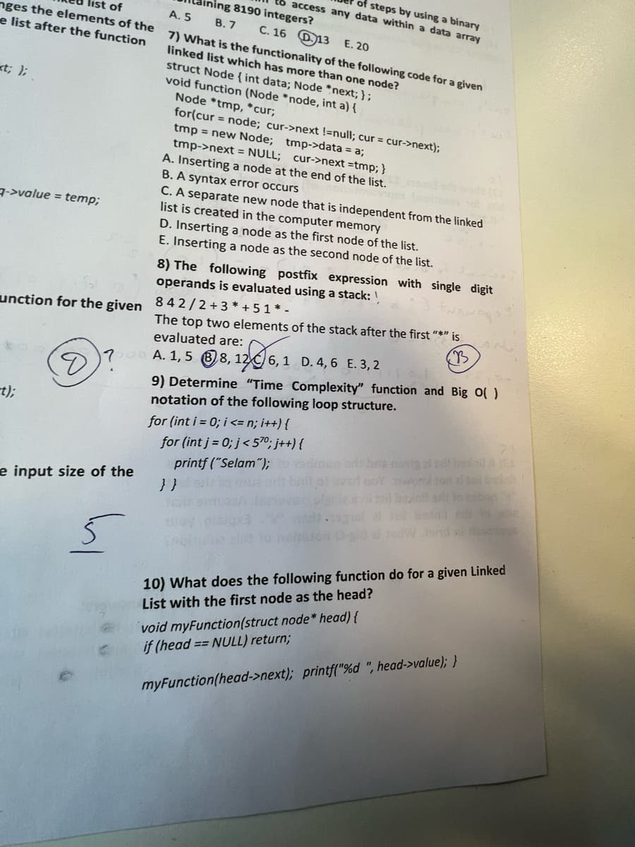 nges the elements of the
list of
e list after the function
«t; };
->value = temp;
unction for the given
-t);
of steps by using a binary
dining 8190 integers?
to access any data within a data array
B.7 C. 16 13 E. 20
e input size of the
A. 5
7) What is the functionality of the following code for a given
linked list which has more than one node?
struct Node { int data; Node *next; };
void function (Node *node, int a) {
Node *tmp, *cur;
for(cur= node; cur->next !=null; cur = cur->next);
tmp->data = a;
tmp = new Node;
tmp->next = NULL; cur->next = tmp; }
A. Inserting a node at the end of the list.
B. A syntax error occurs
C. A separate new node that is independent from the linked
list is created in the computer memory
D. Inserting a node as the first node of the list.
E. Inserting a node as the second node of the list.
8) The following postfix expression with single digit
operands is evaluated using a stack:
? A. 1,58,12 6,1 D. 4,6 E. 3, 2
n
842/2+3* +51*-
The top two elements of the stack after the first "*" is
evaluated are:
9) Determine "Time Complexity" function and Big O( )
notation of the following loop structure.
for (int i = 0; i <= n; i++) {
for (int j = 0; j<570; j++) {
printf ("Selam");
}}
21
sit to tabon x
edt to sosia
decorage
10) What does the following function do for a given Linked
List with the first node as the head?
void myFunction(struct node* head) {
if (head == NULL) return;
myFunction(head->next); printf("%d ", head->value); }