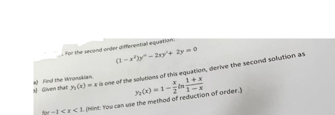 For the second order differential equation:
(1-x²)y" - 2xy'+ 2y = 0
a) Find the Wronskian.
5) Given that y(x) = x is one of the solutions of this equation, derive the second solution as
x
3₂ (x)=1--
1+x
1-x
for-1<x< 1. (Hint: You can use the method of reduction of order.)