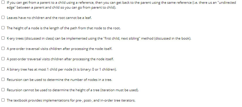 O If you can get from a parent to a child using a reference, then you can get back to the parent using the same reference (i.e. there us an "undirected
edge" between a parent and child so you can go from parent to child).
O Leaves have no children and the root cannot be a leaf.
O The height of a node is the length of the path from that node to the root.
O K-ary trees (discussed in class) can be implemented using the "first child, next sibling" method (discussed in the book).
O A pre-order traversal visits children after processing the node itself.
O A post-order traversal visits children after processing the node itself.
O A binary tree has at most 1 child per node (it is binary: 0 or 1 children).
O Recursion can be used to determine the number of nodes in a tree.
O Recursion cannot be used to determine the height of a tree (iteration must be used).
O The textbook provides implementations for pre-, post-, and in-order tree iterators.
