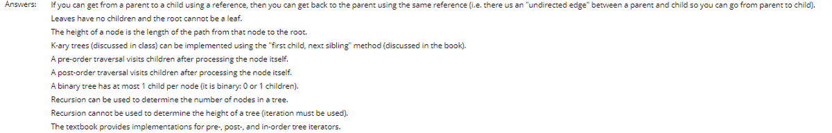 Answers:
If you can get from a parent to a child using a reference, then you can get back to the parent using the same reference (i.e. there us an "undirected edge" between a parent and child so you can go from parent to child).
Leaves have no children and the root cannot be a leaf.
The height of a node is the length of the path from that node to the root.
K-ary trees (discussed in class) can be implemented using the "first child, next sibling" method (discussed in the book).
A pre-order traversal visits children after processing the node itself.
A post-order traversal visits children after processing the node itself.
A binary tree has at most 1 child per node (it is binary: 0 or 1 children).
Recursion can be used to determine the number of nodes in a tree.
Recursion cannot be used to determine the height of a tree (iteration must be used).
The textbook provides implementations for pre-, post-, and in-order tree iterators.
