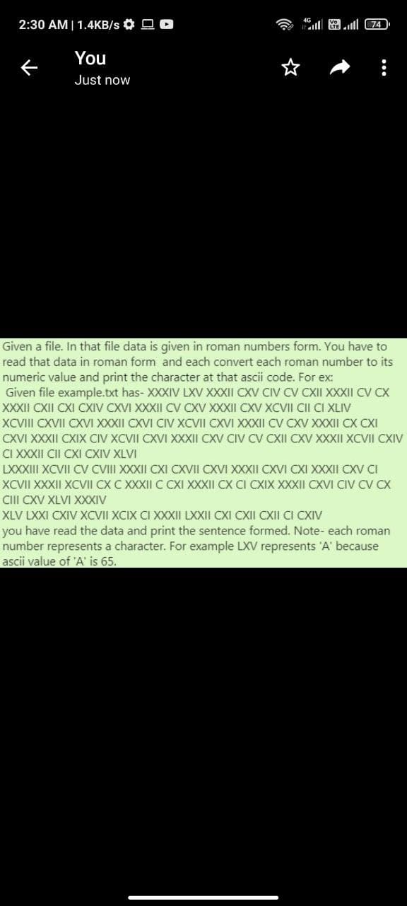 2:30 AM| 1.4KB/s O O O
l圈 4)
You
Just now
Given a file. In that file data is given in roman numbers form. You have to
read that data in roman form and each convert each roman number to its
numeric value and print the character at that ascii code. For ex:
Given file example.txt has- XXXIV LXV XXXII CXV CIV CV CXII XXXII CV CX
XXXII CXII CXI CXIV CXVI XXXII CV CXV XXXII CXV XCVII CII CI XLIV
XCVIII CXVII CXVI XXXII CXVI CIV XCVII CXVI XXXII CV CXV XXXII CX CXI
CXVI XXXII CXIX CIV XCVII CXVI XXXII CXV CIV CV CXII CXV XXXII XCVII CXIV
CI XXXII CII CXI CXIV XLVI
LXXXIII XCVII CV CVIII XXXII CXI CXVII CXVI XXXII CXVI CXI XXXII CXV CI
XCVII XXXII XCVII CX C XXXII C CXI XXXII CX CI CXIX XXXII CXVI CIV CV CX
CIII CXV XLVI XXXIV
XLV LXXI CXIV XCVII XCIX CI XXXII LXXII CXI CXII CXII CI CXIV
you have read the data and print the sentence formed. Note- each roman
number represents a character. For example LXV represents 'A' because
ascii value of 'A' is 65.
