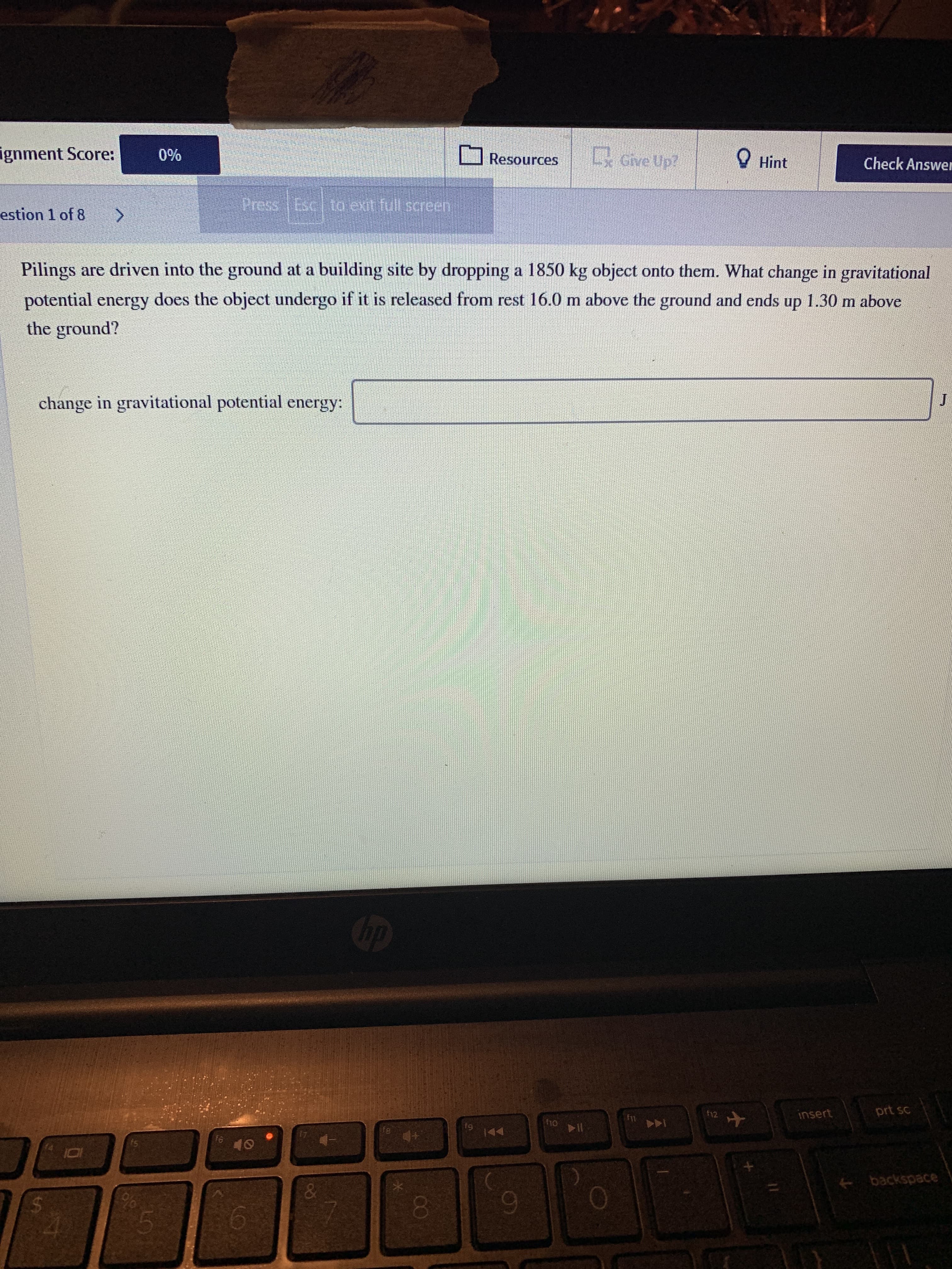 ignment Score:
Give Up?
0%
O Hint
Resources
Check Answer
Press Esc to exit full screen
estion 1 of 8
Pilings are driven into the ground at a building site by dropping a 1850 kg object onto them. What change in gravitational
potential energy does the object undergo if it is released from rest 16.0 m above the ground and ends up 1.30 m above
the ground?
change in gravitational potential energy:
J.
bp
12
insert
prt sc
ho
fe
144
f6
40
+ backspace
&
00
EGO
%24
