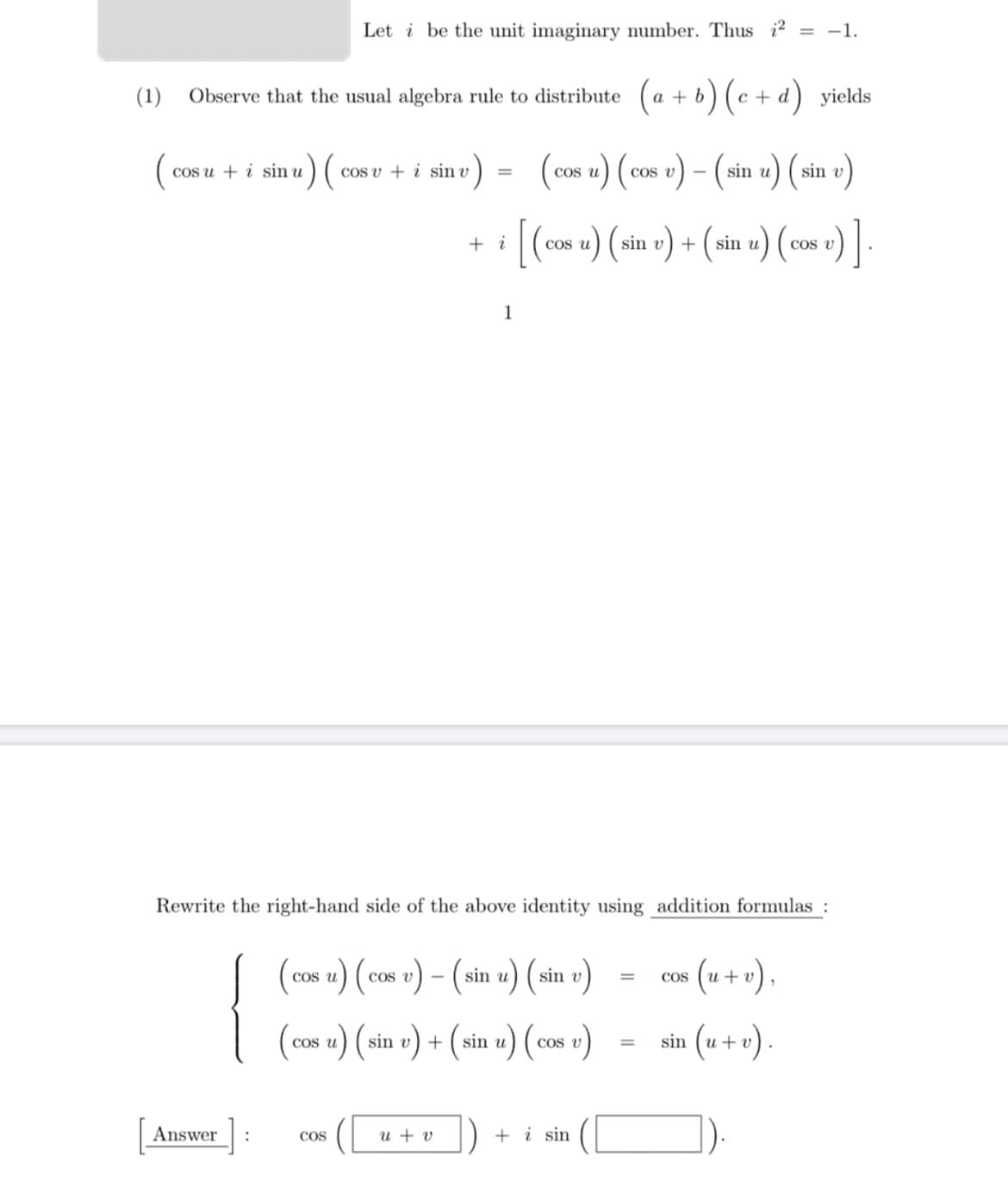 Let i be the unit imaginary number. Thus i2 = -1.
(1)
Observe that the usual algebra rule to distribute (a + b) (c + d) yields
)=
(cos u) ( cos v) – (sin u) (sin e)
cos u + i sin u
Cos v + i sin v
COS
[(-
(cos u) (sin v) + (sin u) (cos v)
+ i
COS
1
Rewrite the right-hand side of the above identity using addition formulas :
{
(cos u) ( cos v) (-
sin u) (sin v)
co« (u + v).
COs u
%3D
COS
(cos u) (sin v) + (sin u) (cos v)
sin (u + v) .
COS
Answer
u + v
+ i sin
COS
