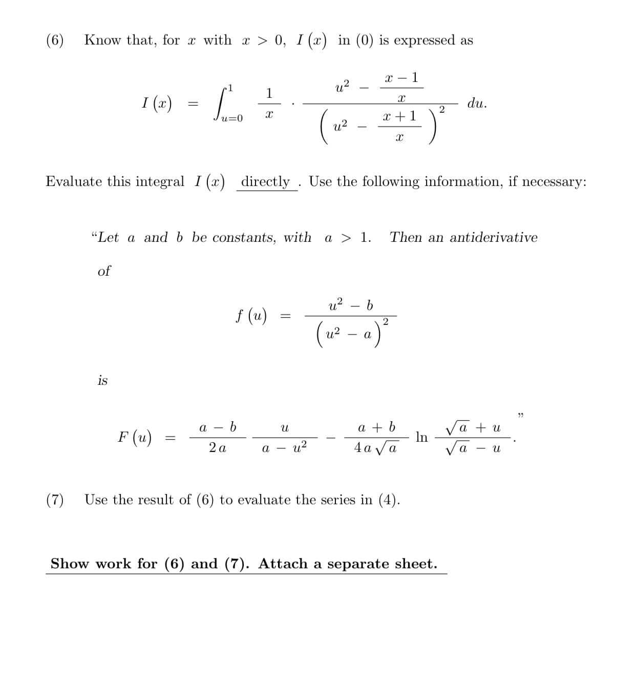 (6)
Know that, for x with x > 0, I (x) in (0) is expressed as
1
u?
1
I (x)
du.
x + 1
u?
Evaluate this integral I (x) directly . Use the following information, if necessary:
"Let a and b be constants, with a > 1.
Then an antiderivative
of
u? – b
f (u)
(u² – a)°
is
a + b
Va + u
In
a - 6
F (u)
2 a
а — и?
4 a va
Va
(7)
Use the result of (6) to evaluate the series in (4).
Show work for (6) and (7). Attach a separate sheet.
