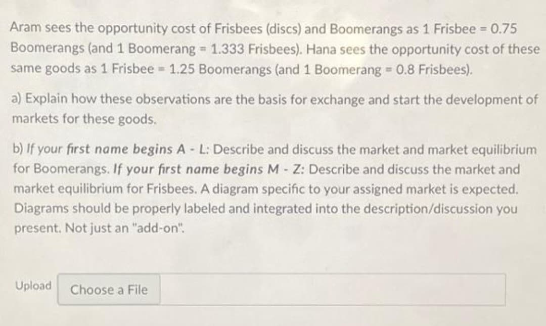 Aram sees the opportunity cost of Frisbees (discs) and Boomerangs as 1 Frisbee 0.75
Boomerangs (and 1 Boomerang = 1.333 Frisbees). Hana sees the opportunity cost of these
same goods as 1 Frisbee = 1.25 Boomerangs (and 1 Boomerang 0.8 Frisbees).
%3D
a) Explain how these observations are the basis for exchange and start the development of
markets for these goods.
b) If your first name begins A - L: Describe and discuss the market and market equilibrium
for Boomerangs. If your first name begins M - Z: Describe and discuss the market and
market equilibrium for Frisbees. A diagram specific to your assigned market is expected.
Diagrams should be properly labeled and integrated into the description/discussion you
present. Not just an "add-on".
Upload
Choose a File
