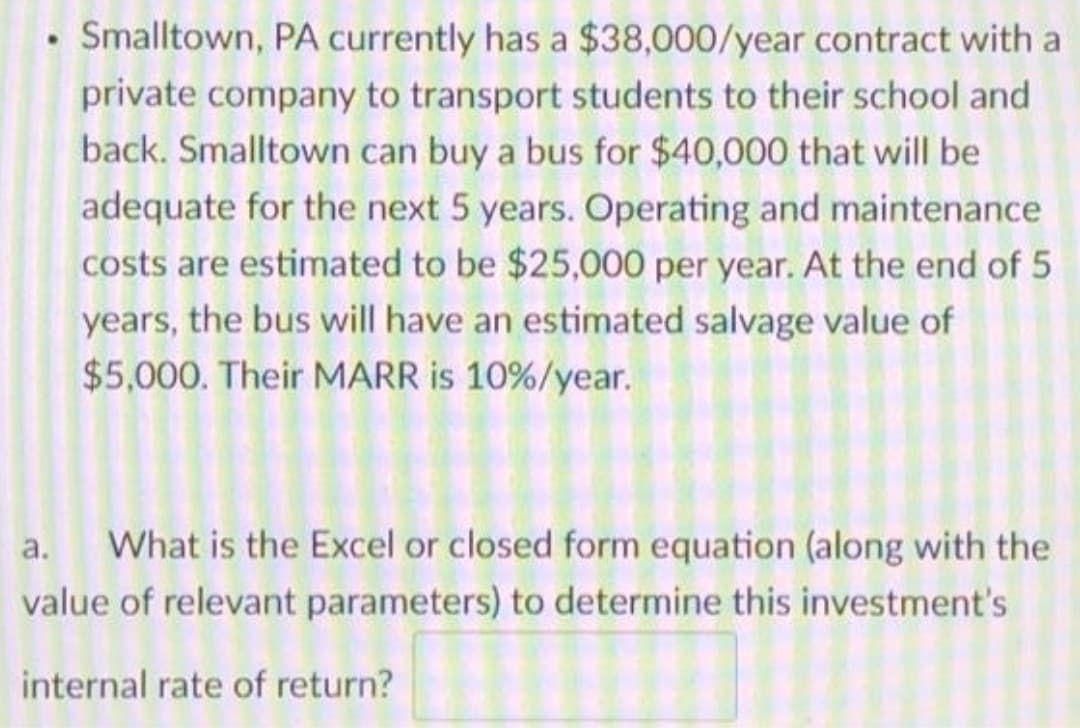 • Smalltown, PA currently has a $38,000/year contract with a
private company to transport students to their school and
back. Smalltown can buy a bus for $40,000 that will be
adequate for the next 5 years. Operating and maintenance
costs are estimated to be $25,000 per year. At the end of 5
years, the bus will have an estimated salvage value of
$5,000. Their MARR is 10%/year.
а.
What is the Excel or closed form equation (along with the
value of relevant parameters) to determine this investment's
internal rate of return?
