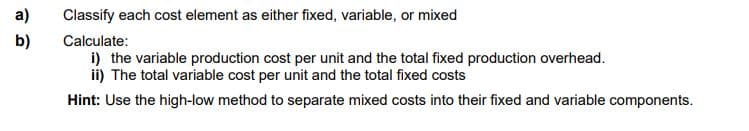 a)
Classify each cost element as either fixed, variable, or mixed
b)
Calculate:
i) the variable production cost per unit and the total fixed production overhead.
ii) The total variable cost per unit and the total fixed costs
Hint: Use the high-low method to separate mixed costs into their fixed and variable components.
