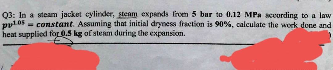 Q3: In a steam jacket cylinder, steam expands from 5 bar to 0.12 MPa according to a law
pv1.05
= constant. Assuming that initial dryness fraction is 90%, calculate the work done and
heat supplied for 0.5 kg of steam during the expansion.