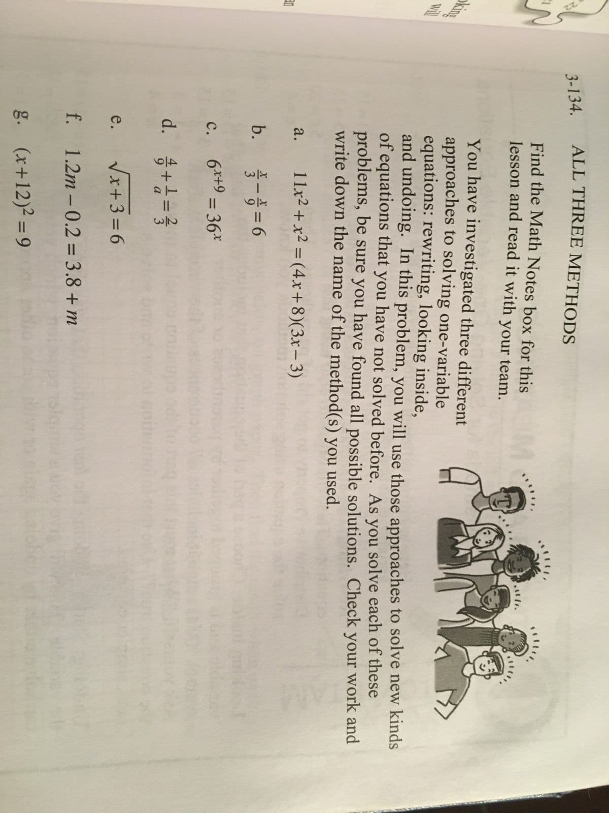 **Title: Exploring Multiple Methods for Solving Equations**

**Introduction:**
In this lesson, you'll delve into three distinct methods for tackling one-variable equations: rewriting, looking inside, and undoing. Each approach offers unique insights and tools to find solutions. As you work, reflect on the problem-solving strategies that worked best for you.

**Instructions:**
For each of the problems below, apply the strategies you've learned to determine all possible solutions. Evaluate your work thoroughly and note the method(s) utilized for solving each equation.

**Problems:**

a. \( 11x + x^2 = (4x + 8)(3x - 3) \)

b. \( \frac{x}{9} - \frac{x}{2} = 6 \)

c. \( 6x + 9 = 36x^2 \)

d. \( \frac{4 + 1}{9a} = \frac{2}{3} \)

e. \( \sqrt{x + 3} = 6 \)

f. \( 1.2m - 0.2 = 3.8 + m \)

g. \( (x + 12)^2 = 9 \)

**Conclusion:**
Ensure you review the Math Notes box for this lesson and discuss the strategies with your team. Understanding these methods will enhance your ability to choose the most effective strategy for various types of equations.