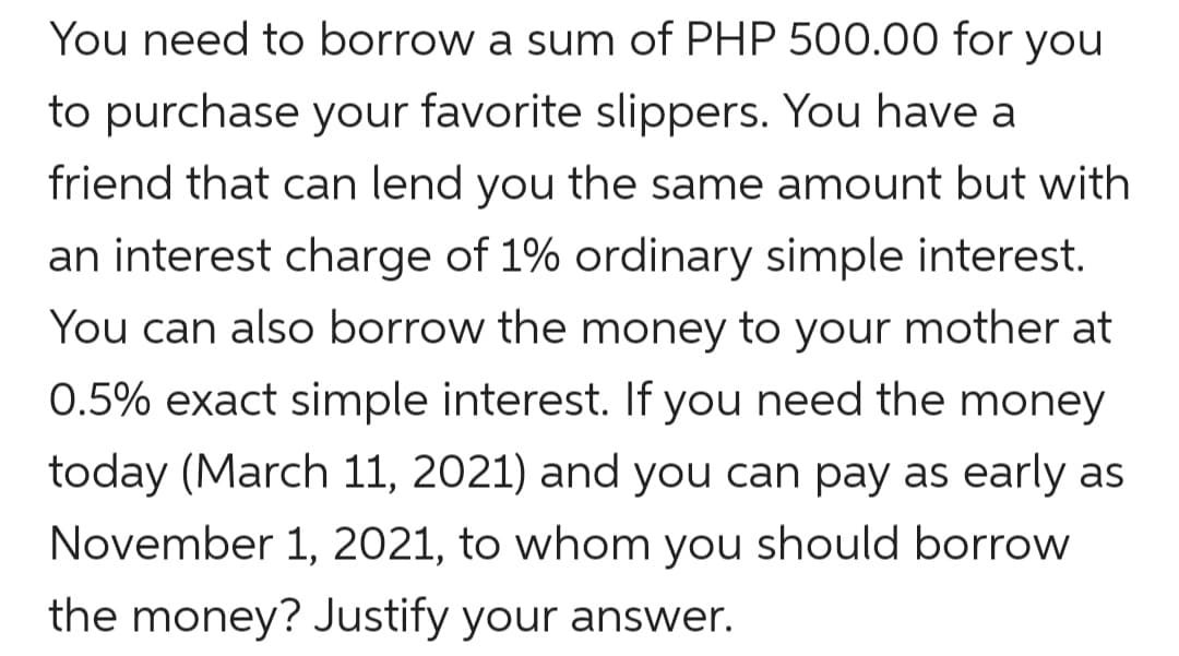 You need to borrow a sum of PHP 500.00 for you
to purchase your favorite slippers. You have a
friend that can lend you the same amount but with
an interest charge of 1% ordinary simple interest.
You can also borrow the money to your mother at
0.5% exact simple interest. If you need the money
today (March 11, 2021) and you can pay as early as
November 1, 2021, to whom you should borrow
the money? Justify your answer.
