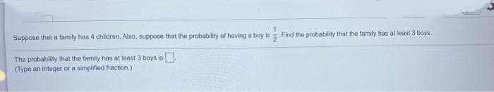 Suppose that a family has 4 chilidren. Also, suppose that the probability of having a boy is
Find the probability that the family has at least 3 boys.
The probability that the family has at least 3 boys is
(Type an integer or a simplified fraction,)
