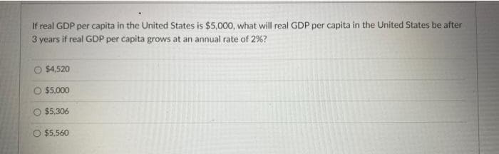 If real GDP per capita in the United States is $5,000, what will real GDP per capita in the United States be after
3 years if real GDP per capita grows at an annual rate of 2%?
O $4,520
O 55,000
$5,306
O $5,560
