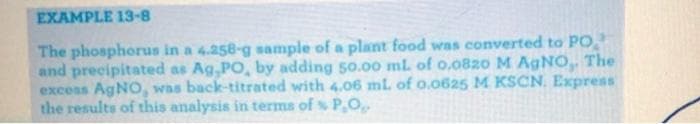 EXAMPLE 13-8
The phosphorus in a 4.258-g sample of a plant food was converted to PO
and precipitated as Ag,PO, by adding 50.00 ml. of 0.082o M AGNO. The
exceas AgNO, was back-titrated with 4.o6 ml. of o.0625 M KSCN. Express
the results of this analysis in terms of s P,O,
