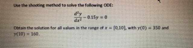 Use the shooting method to solve the following ODE:
d'y
-0.15y = 0
%3D
dx
Obtain the solution for all values in the range of x = [0,10], with y(0) = 350 and
y(10) = 160.
