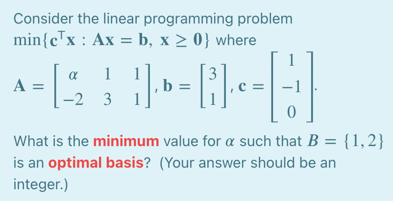 Consider the linear programming problem
min{cTx : Ax = b, x > 0} where
1
A =
1
1
|, b 3=
3
c =
-
-2 3
What is the minimum value for a such that B = {1,2}
is an optimal basis? (Your answer should be an
integer.)
