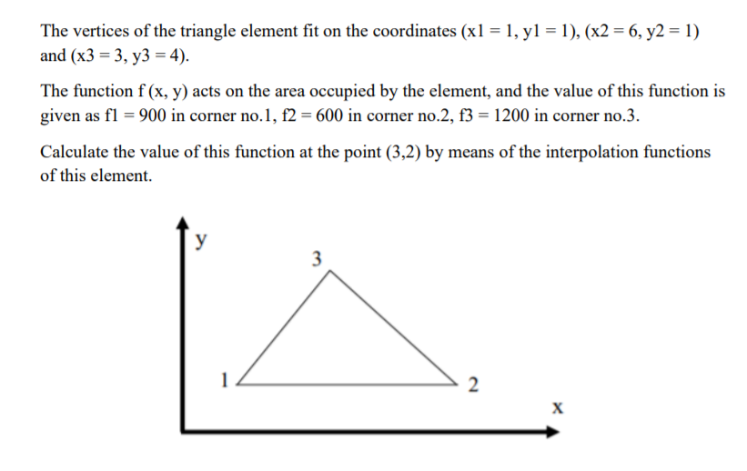 The vertices of the triangle element fit on the coordinates (x1 = 1, yl = 1), (x2 = 6, y2 = 1)
and (x3 = 3, y3 = 4).
The function f (x, y) acts on the area occupied by the element, and the value of this function is
given as fl = 900 in corner no.1, f2 = 600 in corner no.2, f3 = 1200 in corner no.3.
Calculate the value of this function at the point (3,2) by means of the interpolation functions
of this element.
y
3
2
X
