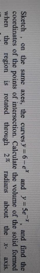 Sketch
on the same axes, the curves y = 6-e
* and y=5e and find the
coordinates of the points of intersection. Calculate the volume of the solid formed
when the region is rotated through
27
radians about
the
X-
axis.
